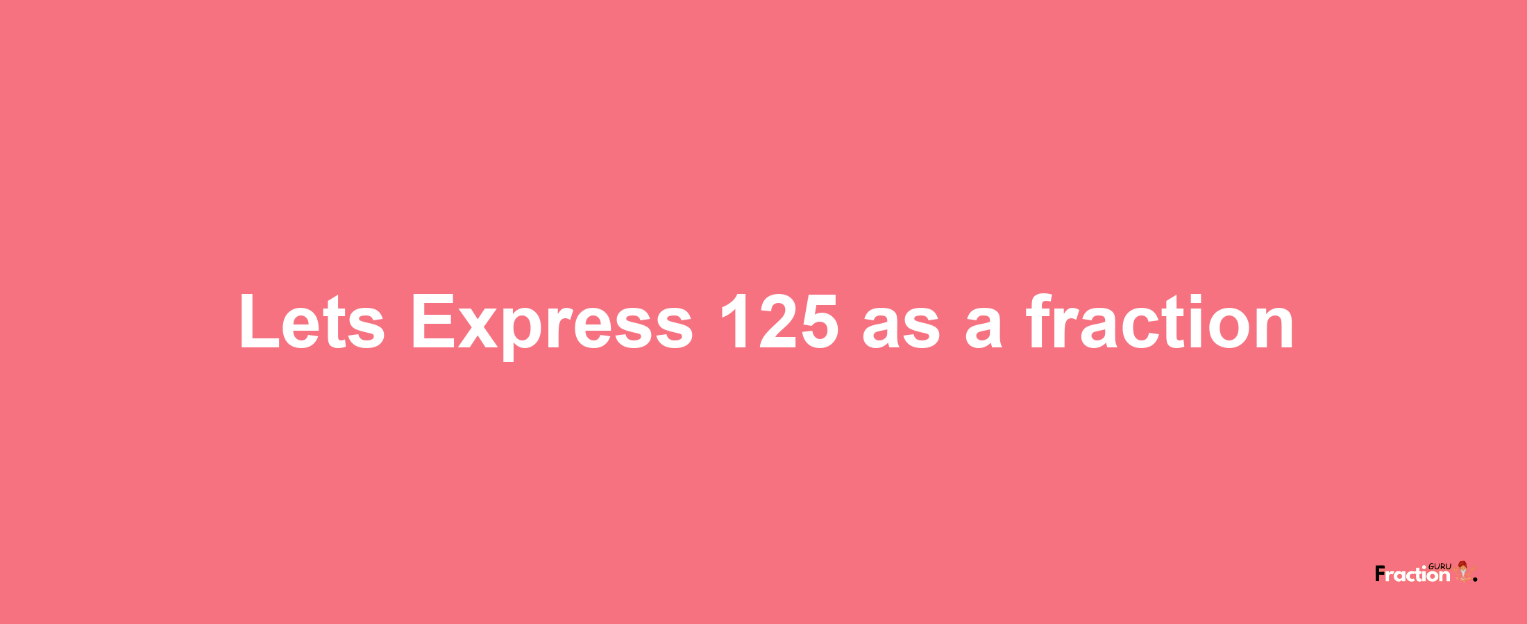 Lets Express 125 as afraction